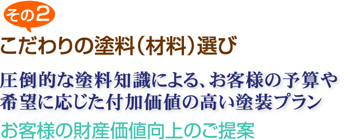 その2 こだわりの塗料（材料）選び 圧倒的な塗料知識による、お客様の予算や希望に応じた付加価値の高い塗装プラン お客様の財産価値向上のご提案
