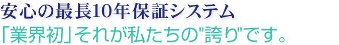 安心の最長10年保証システム　「業界初」それが私たちの”誇り”です。