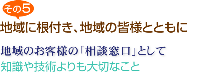 その５　地域に根付き、地域の皆様とともに　地域のお客様の＠相談窓口」として　知識や技術よりも大切なこと