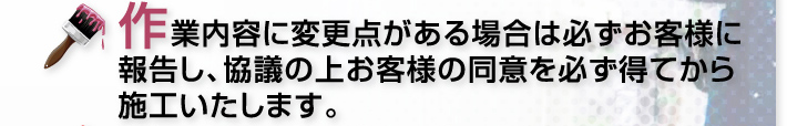 作業内容に変更点がある場合は必ずお客様に報告し、協議の上お客様の同意を必ず得てから施工いたします。